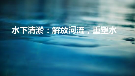 水下清淤：解放河流，重塑水域生態(tài)！